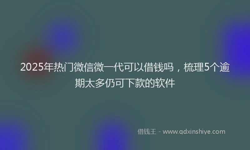 2025年热门微信微一代可以借钱吗，梳理5个逾期太多仍可下款的软件