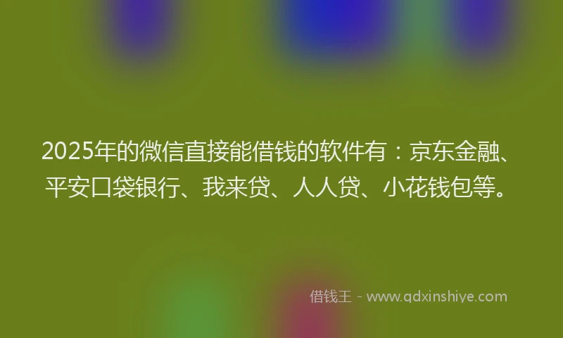 2025年的微信直接能借钱的软件有：京东金融、平安口袋银行、我来贷、人人贷、小花钱包等。