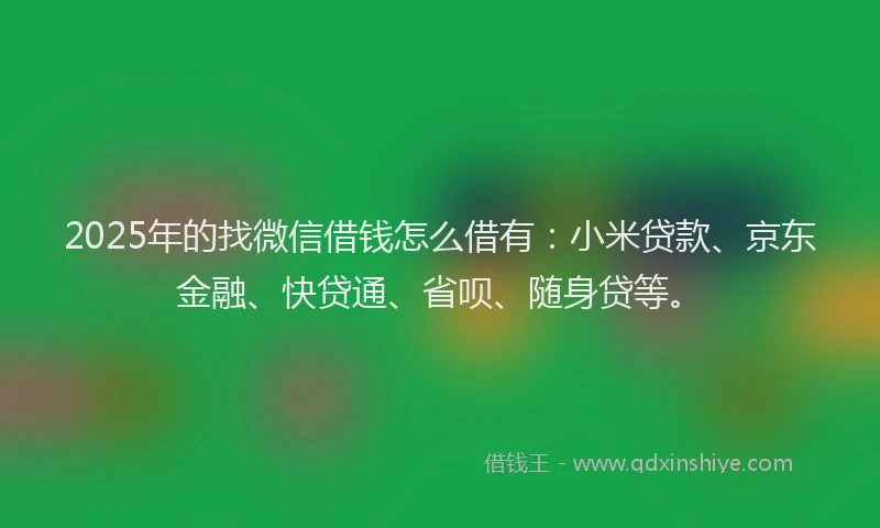 2025年的找微信借钱怎么借有：小米贷款、京东金融、快贷通、省呗、随身贷等。