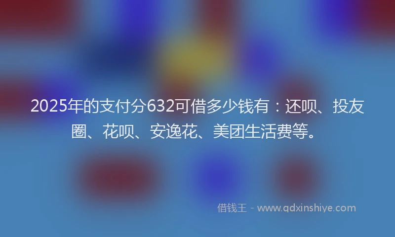 2025年的支付分632可借多少钱有：还呗、投友圈、花呗、安逸花、美团生活费等。