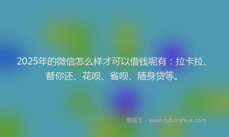 2025年的微信怎么样才可以借钱呢有：拉卡拉、替你还、花呗、省呗、随身贷等。