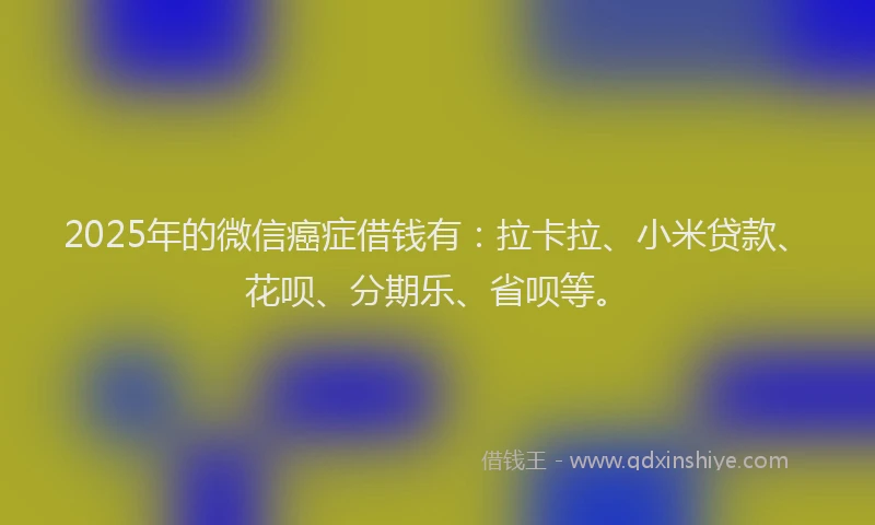 2025年的微信癌症借钱有：拉卡拉、小米贷款、花呗、分期乐、省呗等。