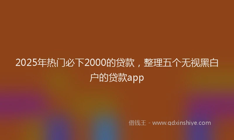 2025年热门必下2000的贷款，整理五个无视黑白户的贷款app
