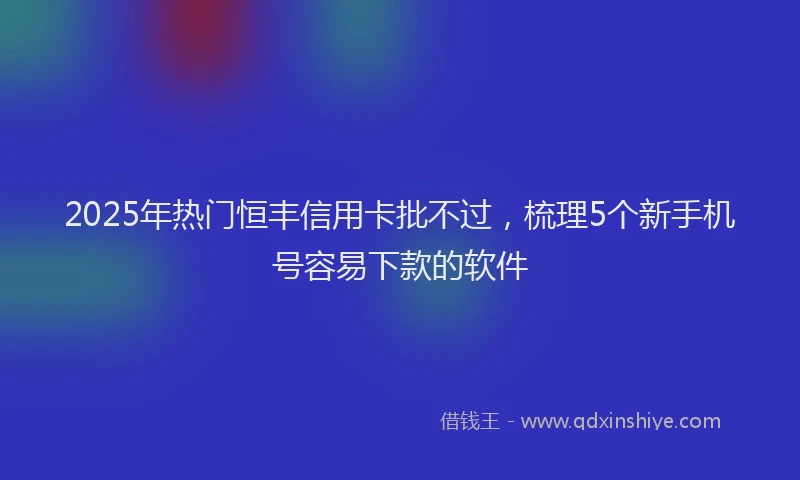 2025年热门恒丰信用卡批不过，梳理5个新手机号容易下款的软件