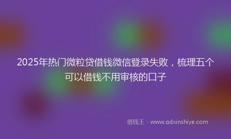 2025年热门微粒贷借钱微信登录失败，梳理五个可以借钱不用审核的口子