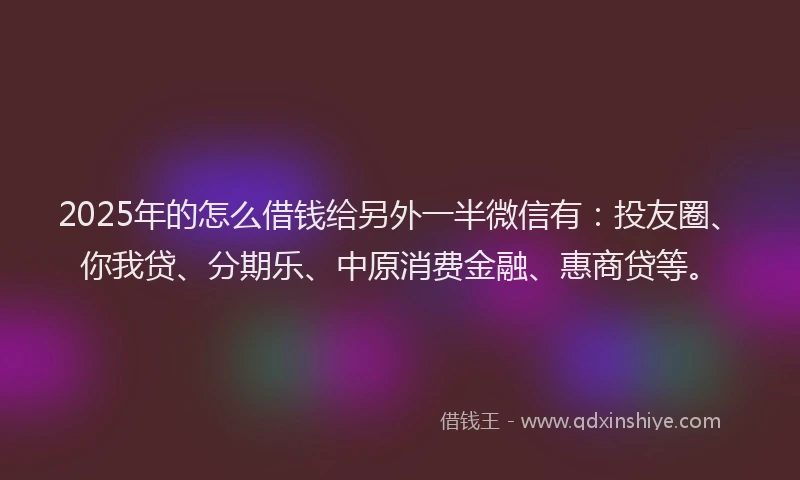 2025年的怎么借钱给另外一半微信有：投友圈、你我贷、分期乐、中原消费金融、惠商贷等。