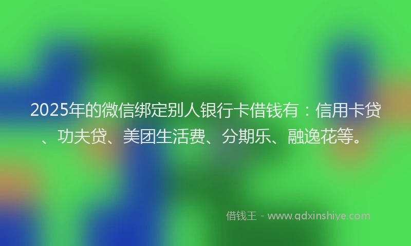 2025年的微信绑定别人银行卡借钱有：信用卡贷、功夫贷、美团生活费、分期乐、融逸花等。