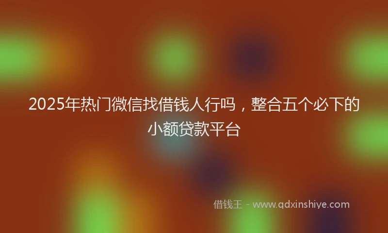 2025年热门微信找借钱人行吗，整合五个必下的小额贷款平台