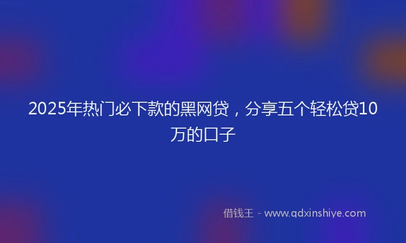2025年热门必下款的黑网贷，分享五个轻松贷10万的口子