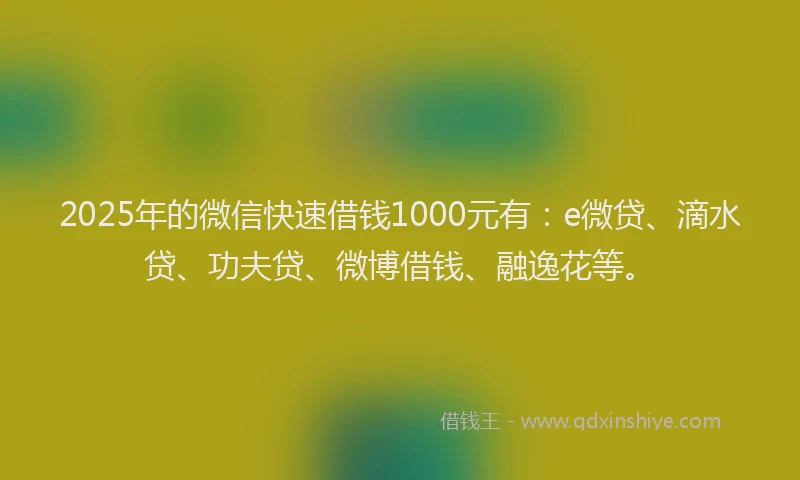 2025年的微信快速借钱1000元有：e微贷、滴水贷、功夫贷、微博借钱、融逸花等。