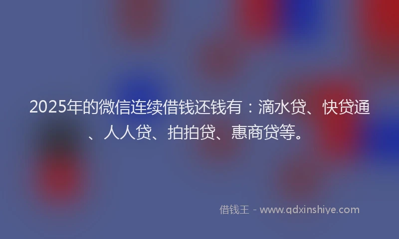 2025年的微信连续借钱还钱有：滴水贷、快贷通、人人贷、拍拍贷、惠商贷等。