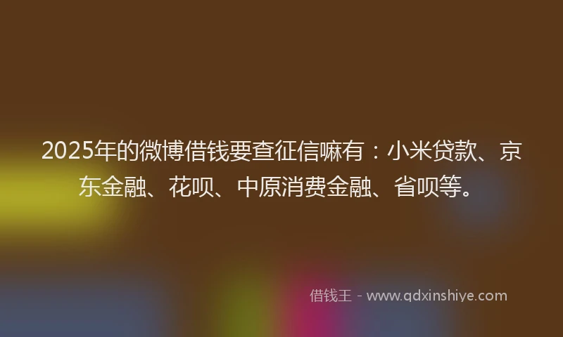 2025年的微博借钱要查征信嘛有：小米贷款、京东金融、花呗、中原消费金融、省呗等。