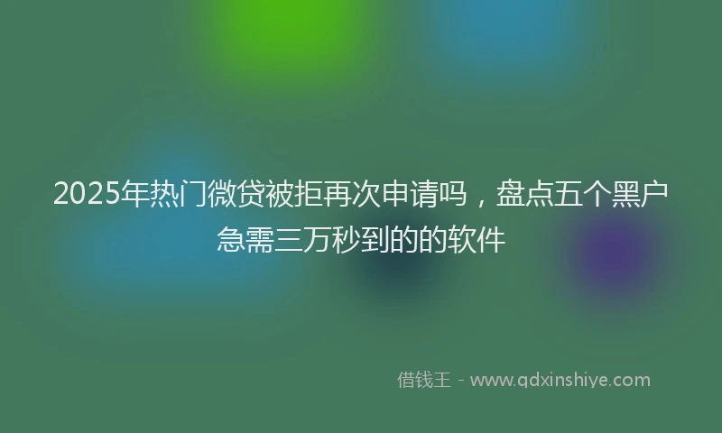 2025年热门微贷被拒再次申请吗，盘点五个黑户急需三万秒到的的软件