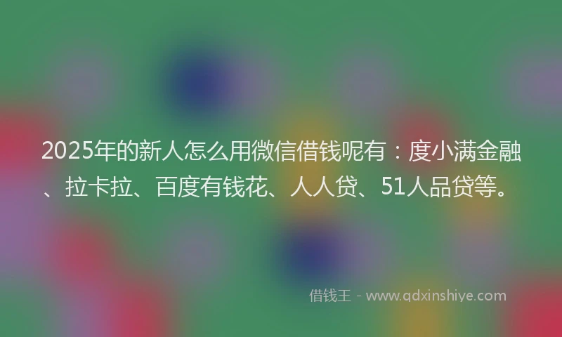 2025年的新人怎么用微信借钱呢有：度小满金融、拉卡拉、百度有钱花、人人贷、51人品贷等。