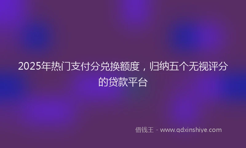 2025年热门支付分兑换额度，归纳五个无视评分的贷款平台