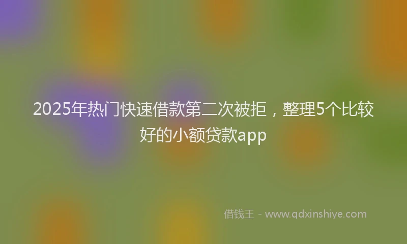 2025年热门快速借款第二次被拒，整理5个比较好的小额贷款app