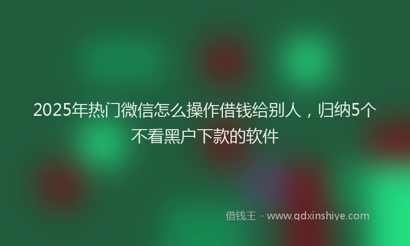 2025年热门微信怎么操作借钱给别人，归纳5个不看黑户下款的软件