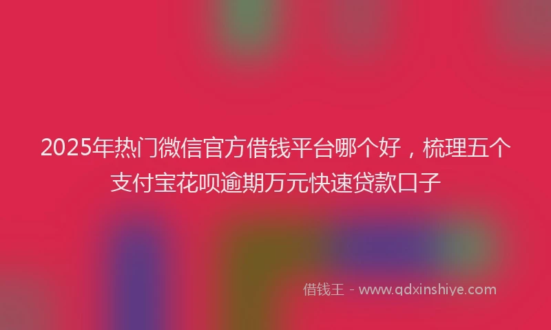 2025年热门微信官方借钱平台哪个好，梳理五个支付宝花呗逾期万元快速贷款口子