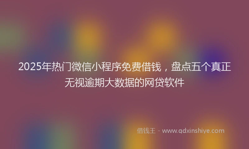 2025年热门微信小程序免费借钱，盘点五个真正无视逾期大数据的网贷软件