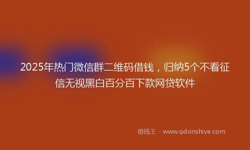 2025年热门微信群二维码借钱，归纳5个不看征信无视黑白百分百下款网贷软件