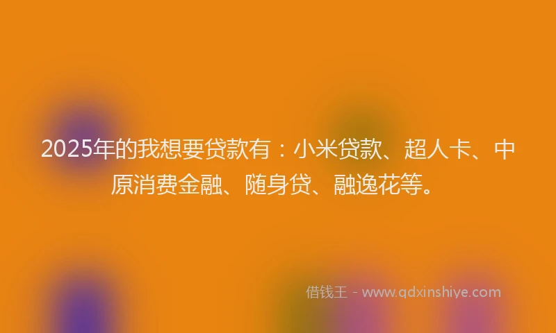 2025年的我想要贷款有：小米贷款、超人卡、中原消费金融、随身贷、融逸花等。