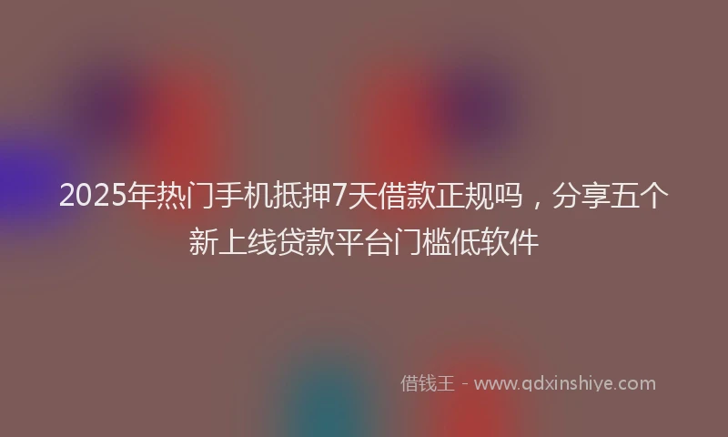 2025年热门手机抵押7天借款正规吗，分享五个新上线贷款平台门槛低软件
