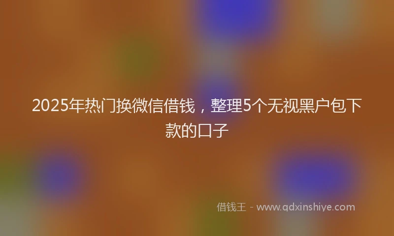 2025年热门换微信借钱，整理5个无视黑户包下款的口子
