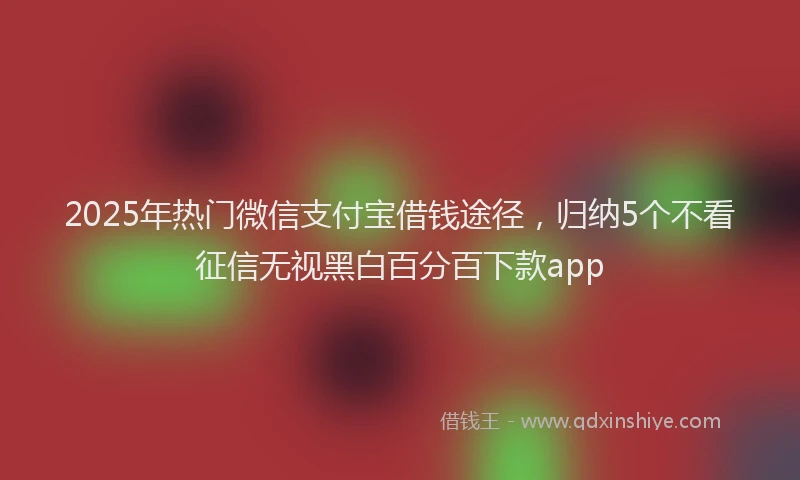 2025年热门微信支付宝借钱途径，归纳5个不看征信无视黑白百分百下款app