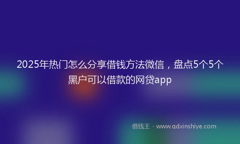 2025年热门怎么分享借钱方法微信，盘点5个5个黑户可以借款的网贷app