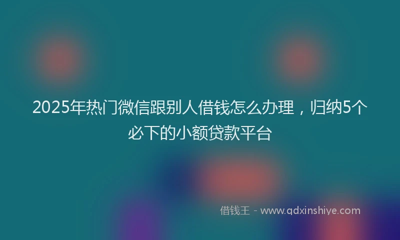2025年热门微信跟别人借钱怎么办理，归纳5个必下的小额贷款平台