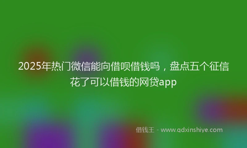 2025年热门微信能向借呗借钱吗，盘点五个征信花了可以借钱的网贷app