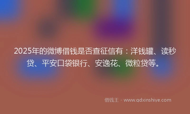 2025年的微博借钱是否查征信有：洋钱罐、读秒贷、平安口袋银行、安逸花、微粒贷等。