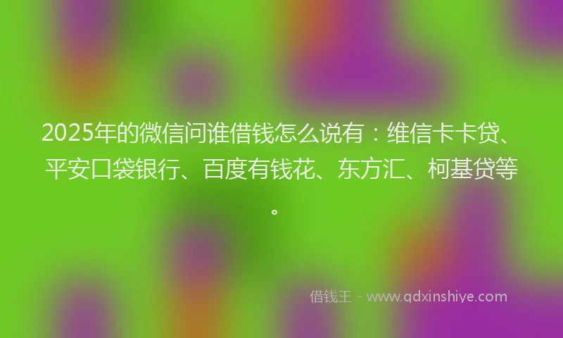 2025年的微信问谁借钱怎么说有：维信卡卡贷、平安口袋银行、百度有钱花、东方汇、柯基贷等。