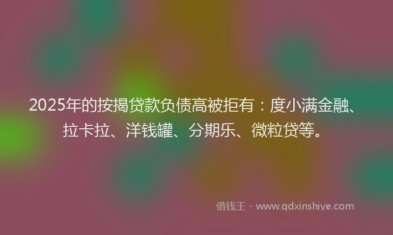2025年的按揭贷款负债高被拒有：度小满金融、拉卡拉、洋钱罐、分期乐、微粒贷等。