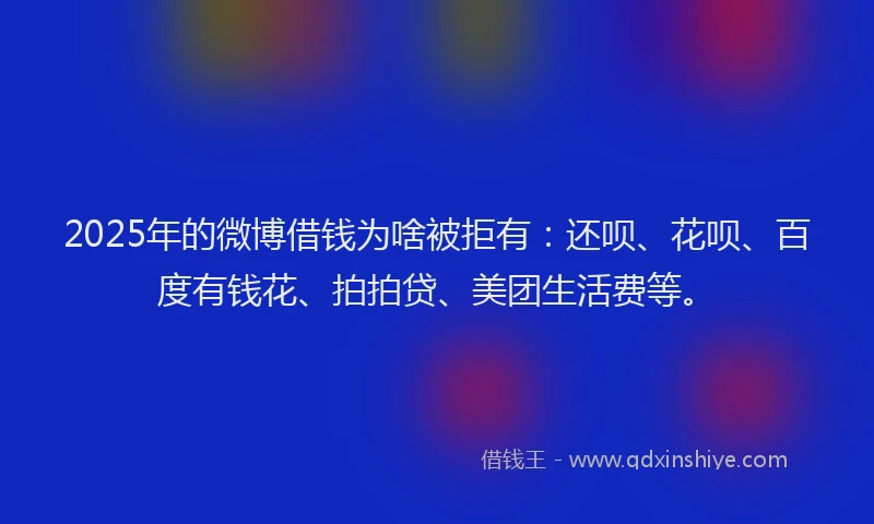 2025年的微博借钱为啥被拒有：还呗、花呗、百度有钱花、拍拍贷、美团生活费等。