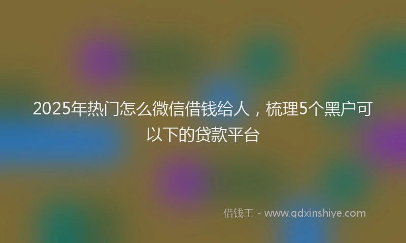 2025年热门怎么微信借钱给人，梳理5个黑户可以下的贷款平台