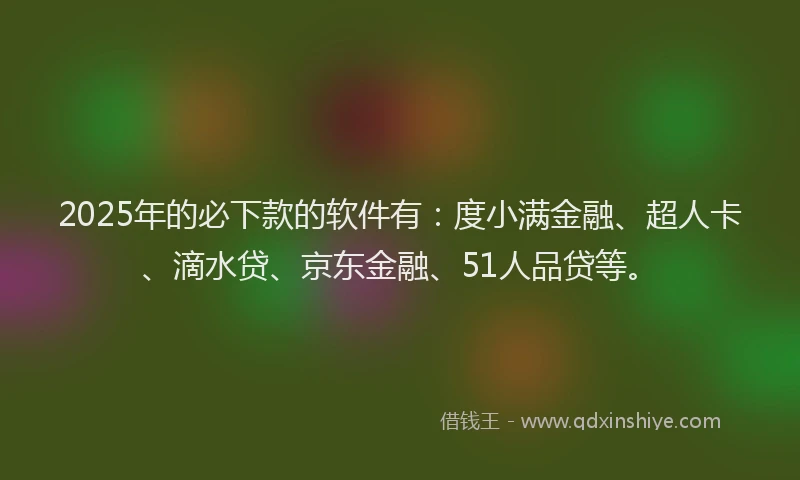 2025年的必下款的软件有：度小满金融、超人卡、滴水贷、京东金融、51人品贷等。