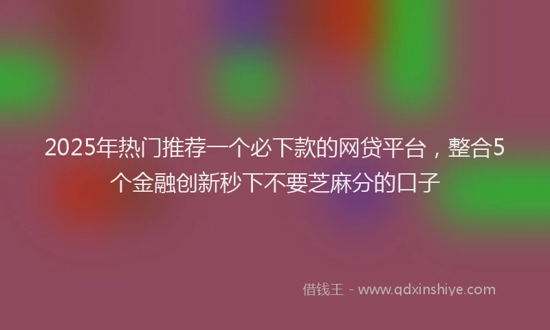2025年热门推荐一个必下款的网贷平台，整合5个金融创新秒下不要芝麻分的口子