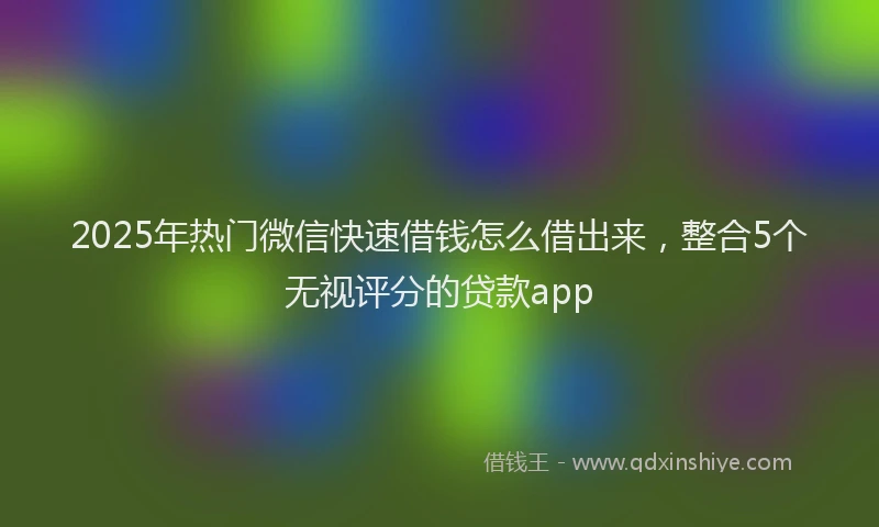 2025年热门微信快速借钱怎么借出来，整合5个无视评分的贷款app