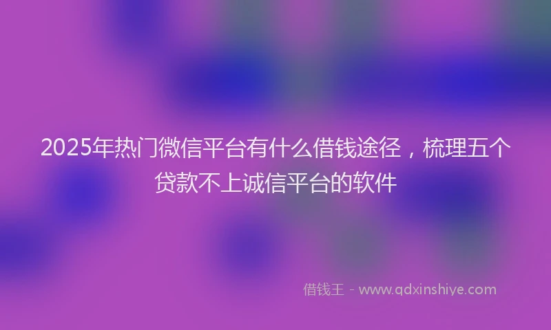 2025年热门微信平台有什么借钱途径，梳理五个贷款不上诚信平台的软件