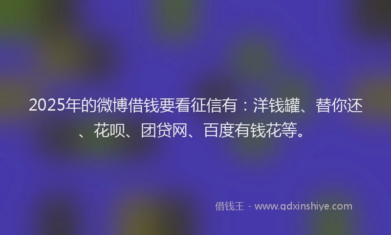 2025年的微博借钱要看征信有：洋钱罐、替你还、花呗、团贷网、百度有钱花等。