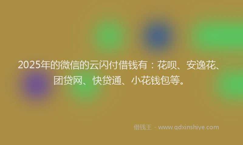 2025年的微信的云闪付借钱有：花呗、安逸花、团贷网、快贷通、小花钱包等。