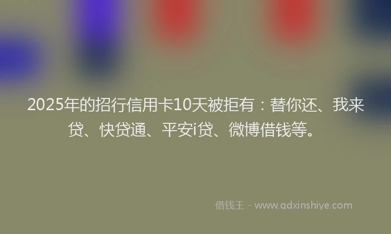 2025年的招行信用卡10天被拒有：替你还、我来贷、快贷通、平安i贷、微博借钱等。