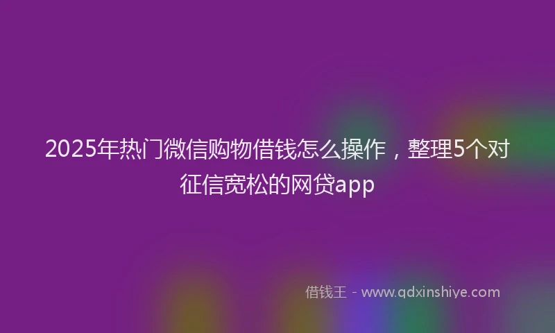2025年热门微信购物借钱怎么操作，整理5个对征信宽松的网贷app
