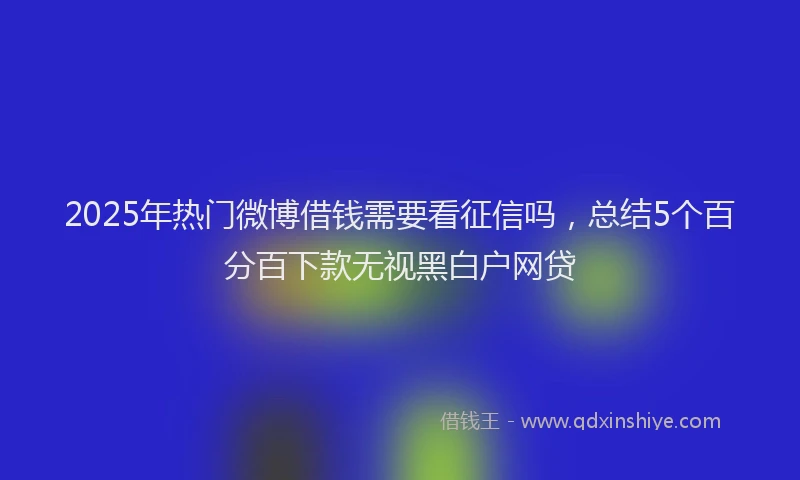 2025年热门微博借钱需要看征信吗，总结5个百分百下款无视黑白户网贷