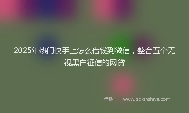 2025年热门快手上怎么借钱到微信，整合五个无视黑白征信的网贷