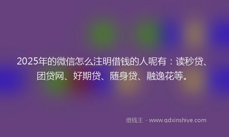 2025年的微信怎么注明借钱的人呢有：读秒贷、团贷网、好期贷、随身贷、融逸花等。