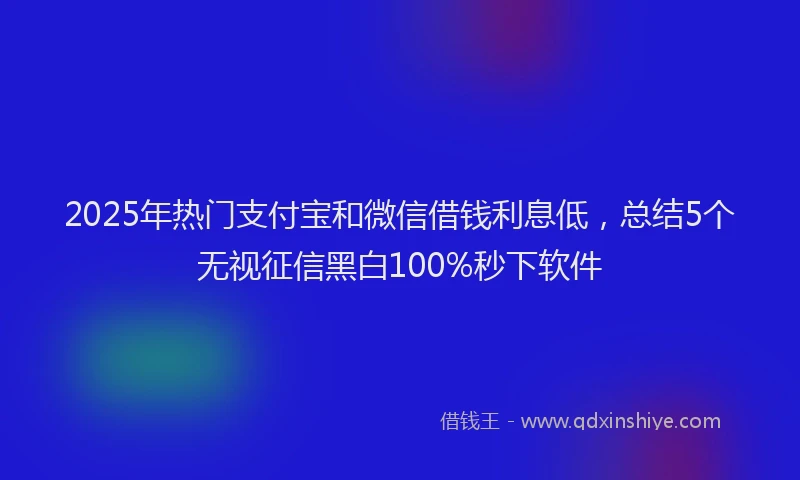 2025年热门支付宝和微信借钱利息低，总结5个无视征信黑白100%秒下软件