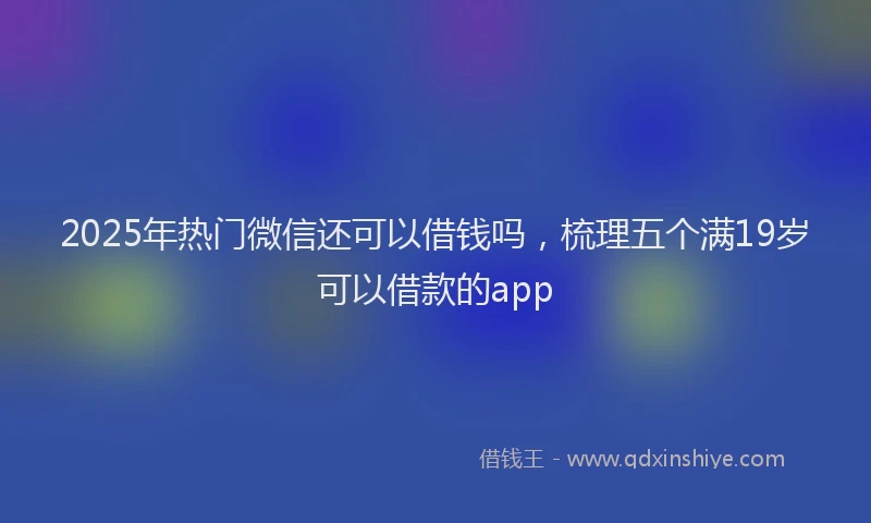 2025年热门微信还可以借钱吗，梳理五个满19岁可以借款的app