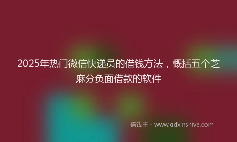 2025年热门微信快递员的借钱方法，概括五个芝麻分负面借款的软件